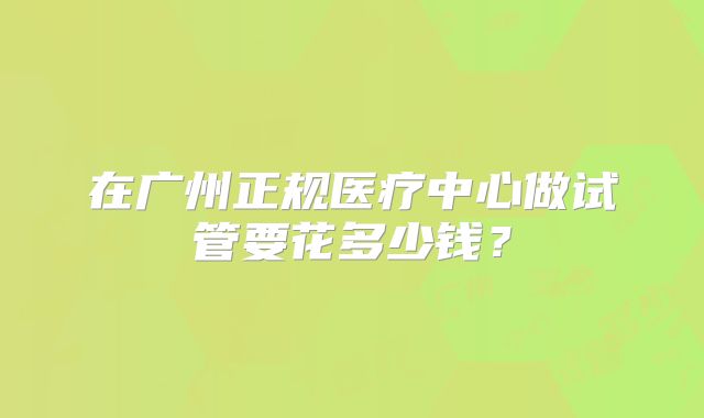 在广州正规医疗中心做试管要花多少钱?