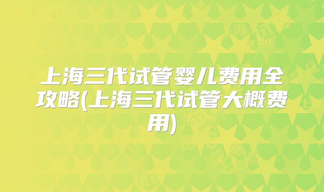 上海三代试管婴儿费用全攻略(上海三代试管大概费用)