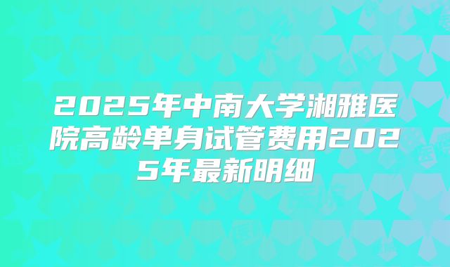 2025年中南大学湘雅医院高龄单身试管费用2025年最新明细