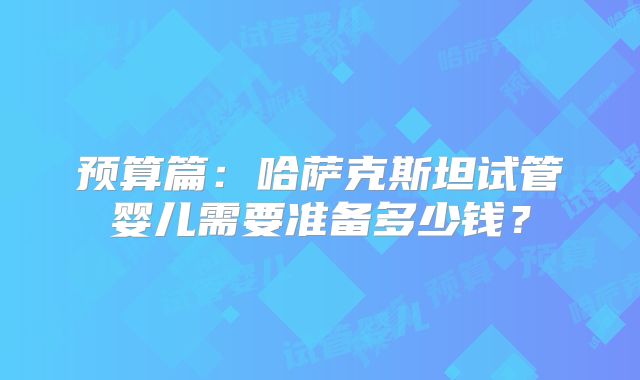 预算篇:哈萨克斯坦试管婴儿需要准备多少钱?
