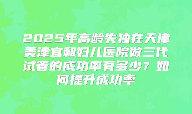 2025年高龄失独在天津美津宜和妇儿医院做三代试管的成功率有多少?如何提升成功率