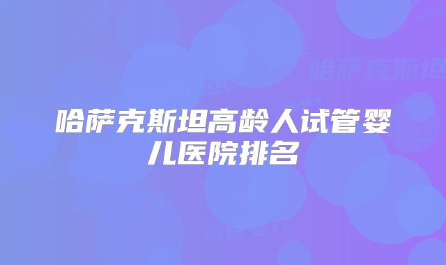 哈萨克斯坦高龄人试管婴儿医院排名