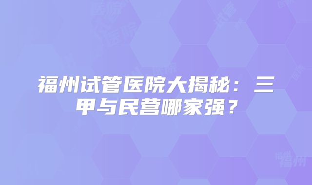 福州试管医院大揭秘：三甲与民营哪家强？