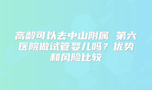 高龄可以去中山附属 第六医院做试管婴儿吗？优势和风险比较