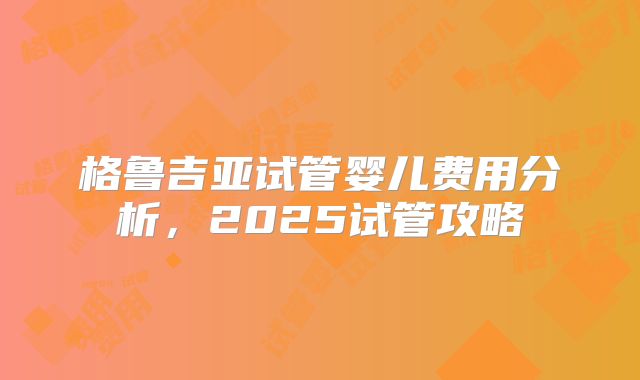 格鲁吉亚试管婴儿费用分析，2025试管攻略
