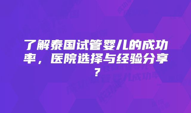 了解泰国试管婴儿的成功率,医院选择与经验分享?