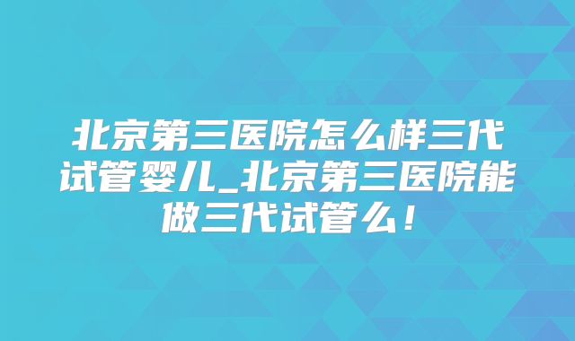 北京第三医院怎么样三代试管婴儿_北京第三医院能做三代试管么！