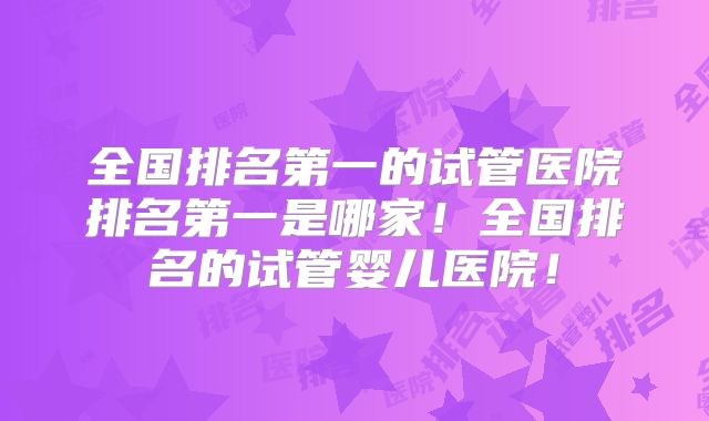全国排名第一的试管医院排名第一是哪家！全国排名的试管婴儿医院！