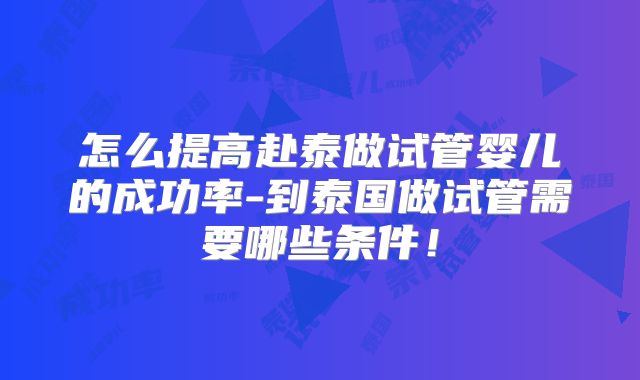 怎么提高赴泰做试管婴儿的成功率-到泰国做试管需要哪些条件!