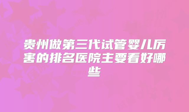 贵州做第三代试管婴儿厉害的排名医院主要看好哪些