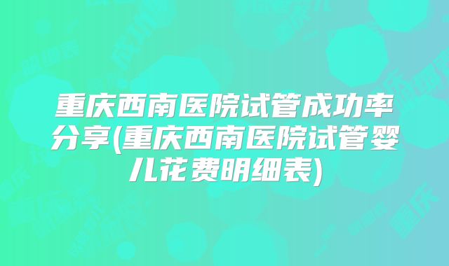 重庆西南医院试管成功率分享(重庆西南医院试管婴儿花费明细表)
