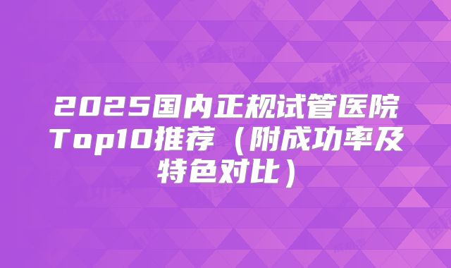 2025国内正规试管医院Top10推荐(附成功率及特色对比)