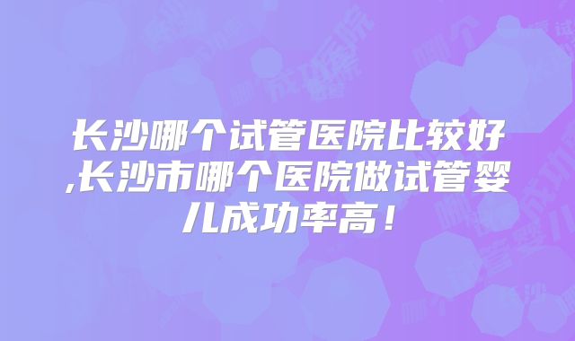 长沙哪个试管医院比较好,长沙市哪个医院做试管婴儿成功率高！