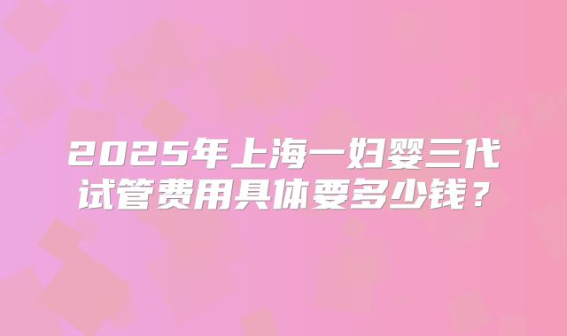 2025年上海一妇婴三代试管费用具体要多少钱？