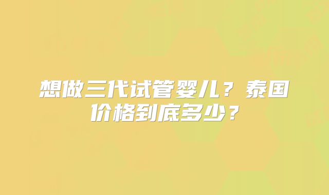 想做三代试管婴儿?泰国价格到底多少?