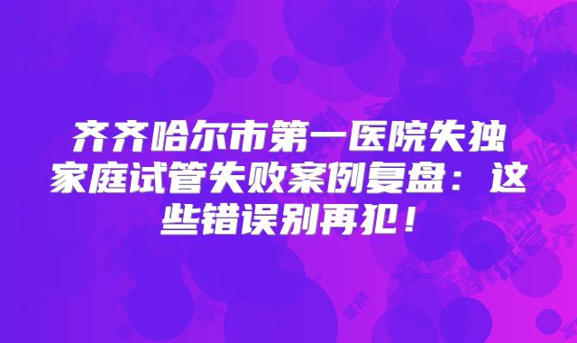 齐齐哈尔市第一医院失独家庭试管失败案例复盘：这些错误别再犯！