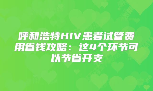 呼和浩特HIV患者试管费用省钱攻略：这4个环节可以节省开支