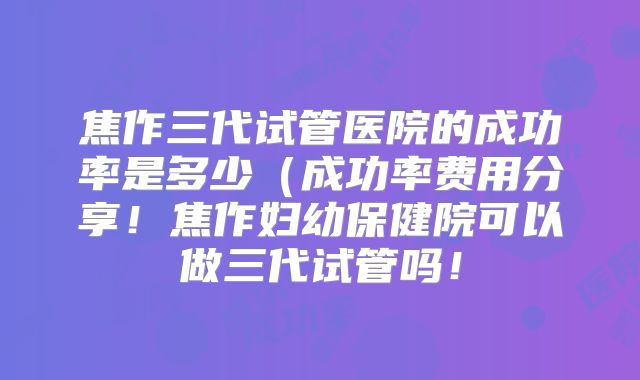 焦作三代试管医院的成功率是多少（成功率费用分享！焦作妇幼保健院可以做三代试管吗！