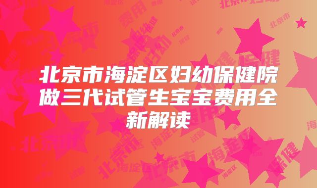 北京市海淀区妇幼保健院做三代试管生宝宝费用全新解读