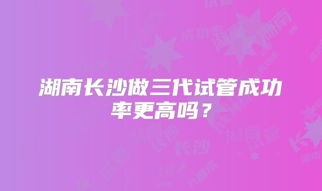 湖南长沙做三代试管成功率更高吗?