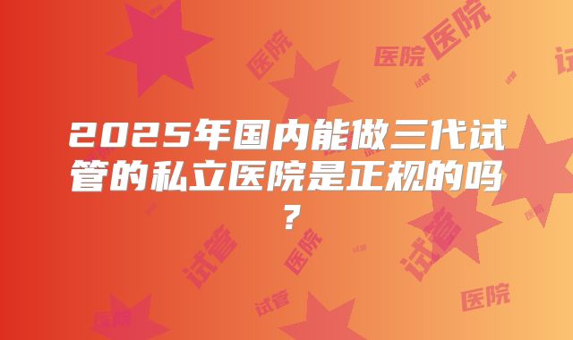 2025年国内能做三代试管的私立医院是正规的吗？