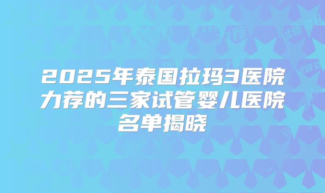 2025年泰国拉玛3医院力荐的三家试管婴儿医院名单揭晓