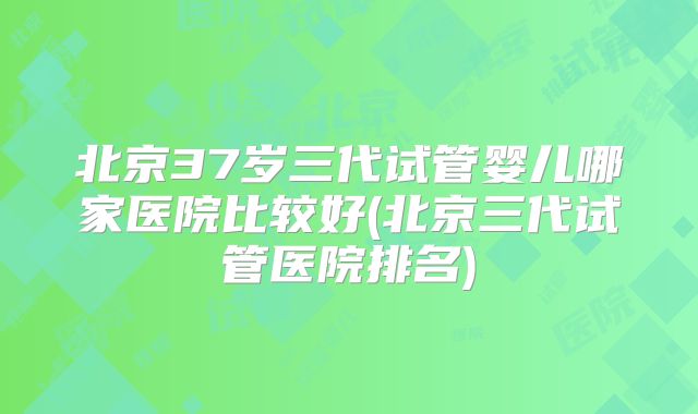 北京37岁三代试管婴儿哪家医院比较好(北京三代试管医院排名)