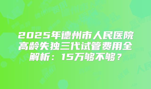2025年德州市人民医院高龄失独三代试管费用全解析：15万够不够？