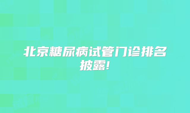北京糖尿病试管门诊排名披露!
