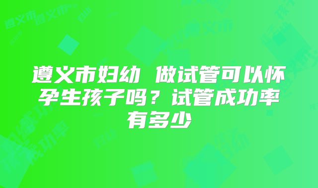 遵义市妇幼 做试管可以怀孕生孩子吗？试管成功率有多少
