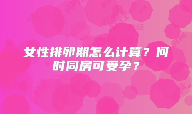 女性排卵期怎么计算?何时同房可受孕?