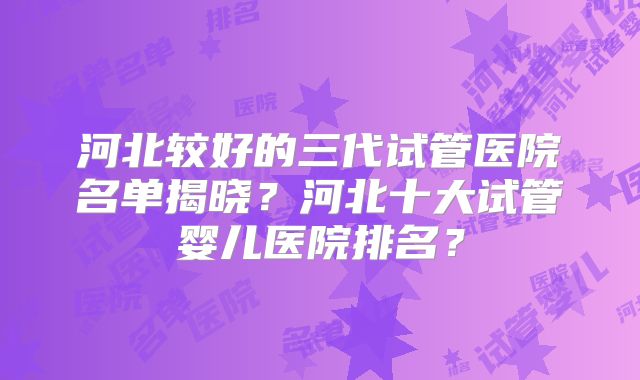 河北较好的三代试管医院名单揭晓？河北十大试管婴儿医院排名？