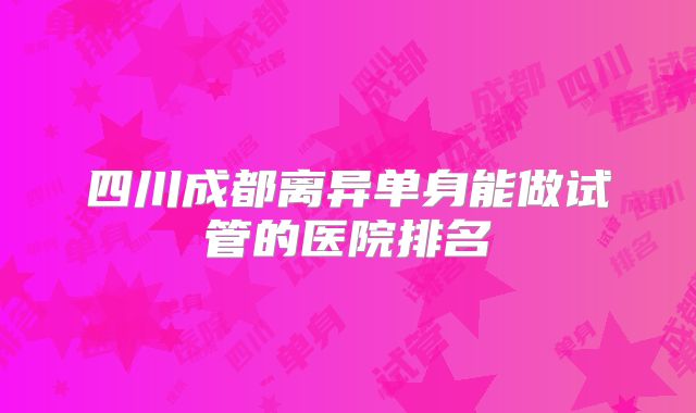 四川成都离异单身能做试管的医院排名