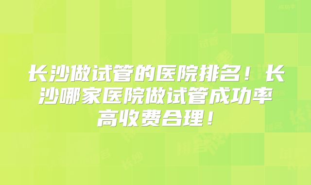 长沙做试管的医院排名！长沙哪家医院做试管成功率高收费合理！