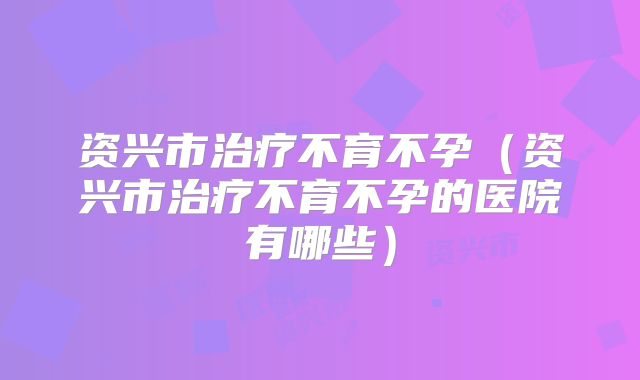 资兴市治疗不育不孕（资兴市治疗不育不孕的医院有哪些）
