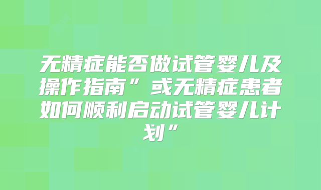 无精症能否做试管婴儿及操作指南”或无精症患者如何顺利启动试管婴儿计划”