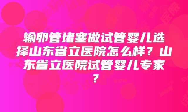 输卵管堵塞做试管婴儿选择山东省立医院怎么样？山东省立医院试管婴儿专家？
