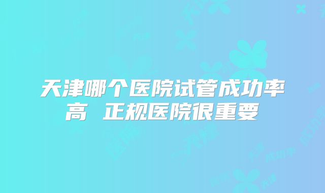 天津哪个医院试管成功率高 正规医院很重要