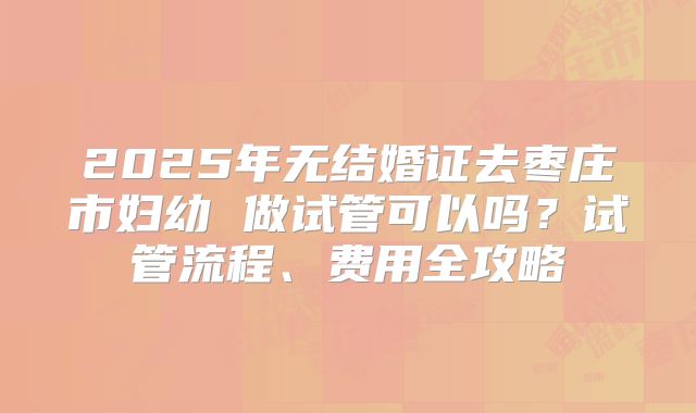 2025年无结婚证去枣庄市妇幼 做试管可以吗?试管流程、费用全攻略
