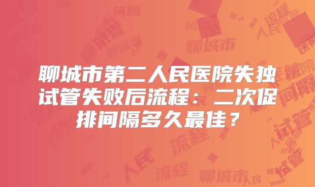 聊城市第二人民医院失独试管失败后流程：二次促排间隔多久最佳？