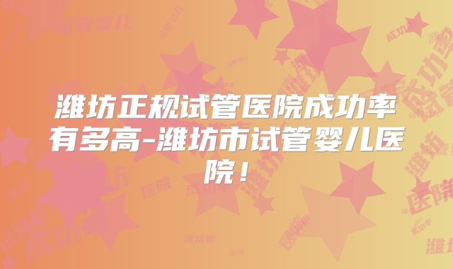 潍坊正规试管医院成功率有多高-潍坊市试管婴儿医院！