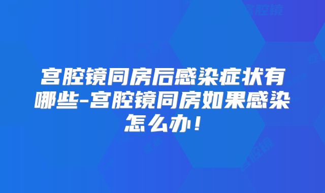 宫腔镜同房后感染症状有哪些-宫腔镜同房如果感染怎么办！
