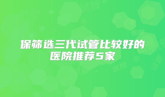 保筛选三代试管比较好的医院推荐5家