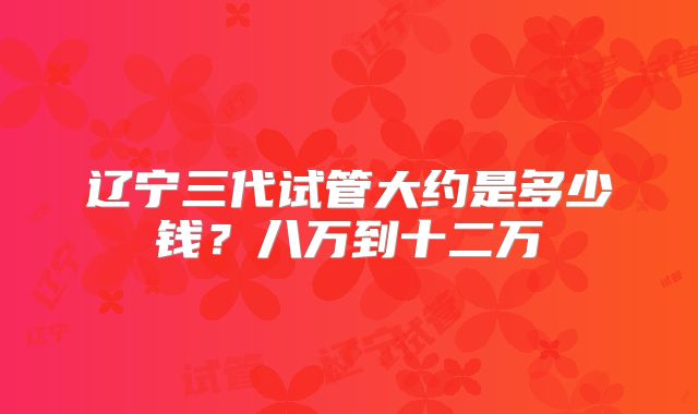 辽宁三代试管大约是多少钱？八万到十二万