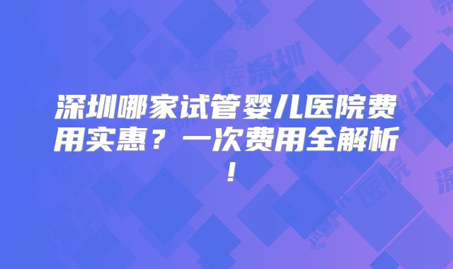 深圳哪家试管婴儿医院费用实惠？一次费用全解析！