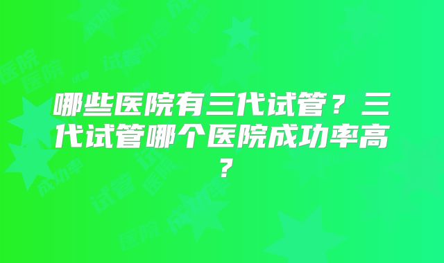 哪些医院有三代试管？三代试管哪个医院成功率高？