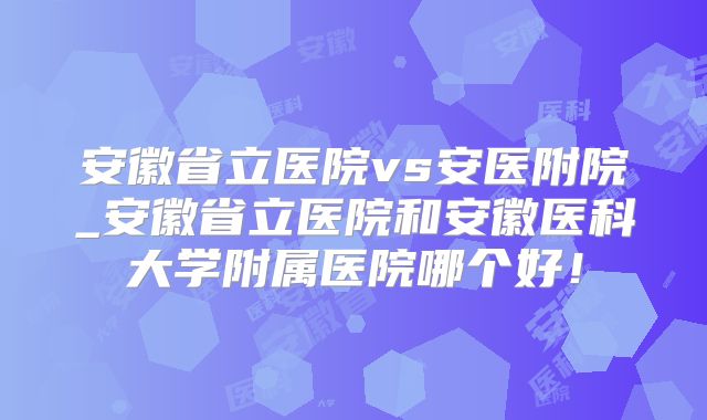 安徽省立医院vs安医附院_安徽省立医院和安徽医科大学附属医院哪个好！