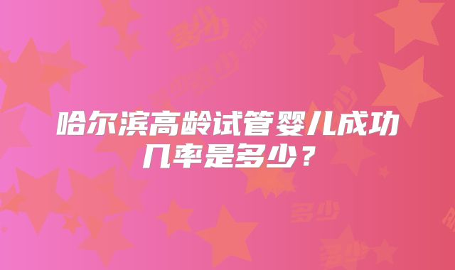 哈尔滨高龄试管婴儿成功几率是多少？