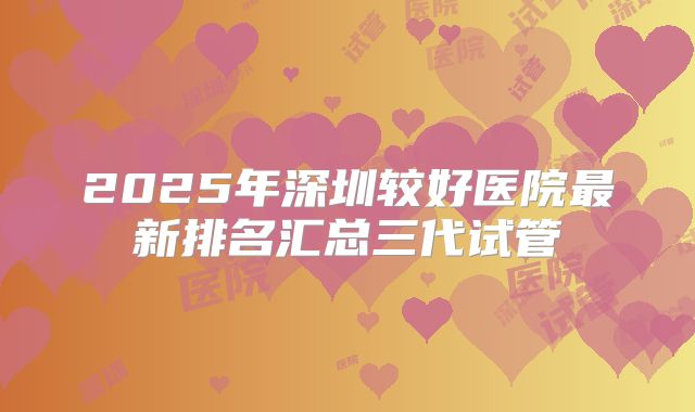2025年深圳较好医院最新排名汇总三代试管