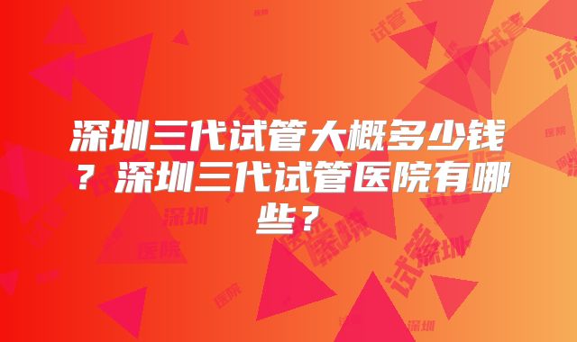 深圳三代试管大概多少钱？深圳三代试管医院有哪些？